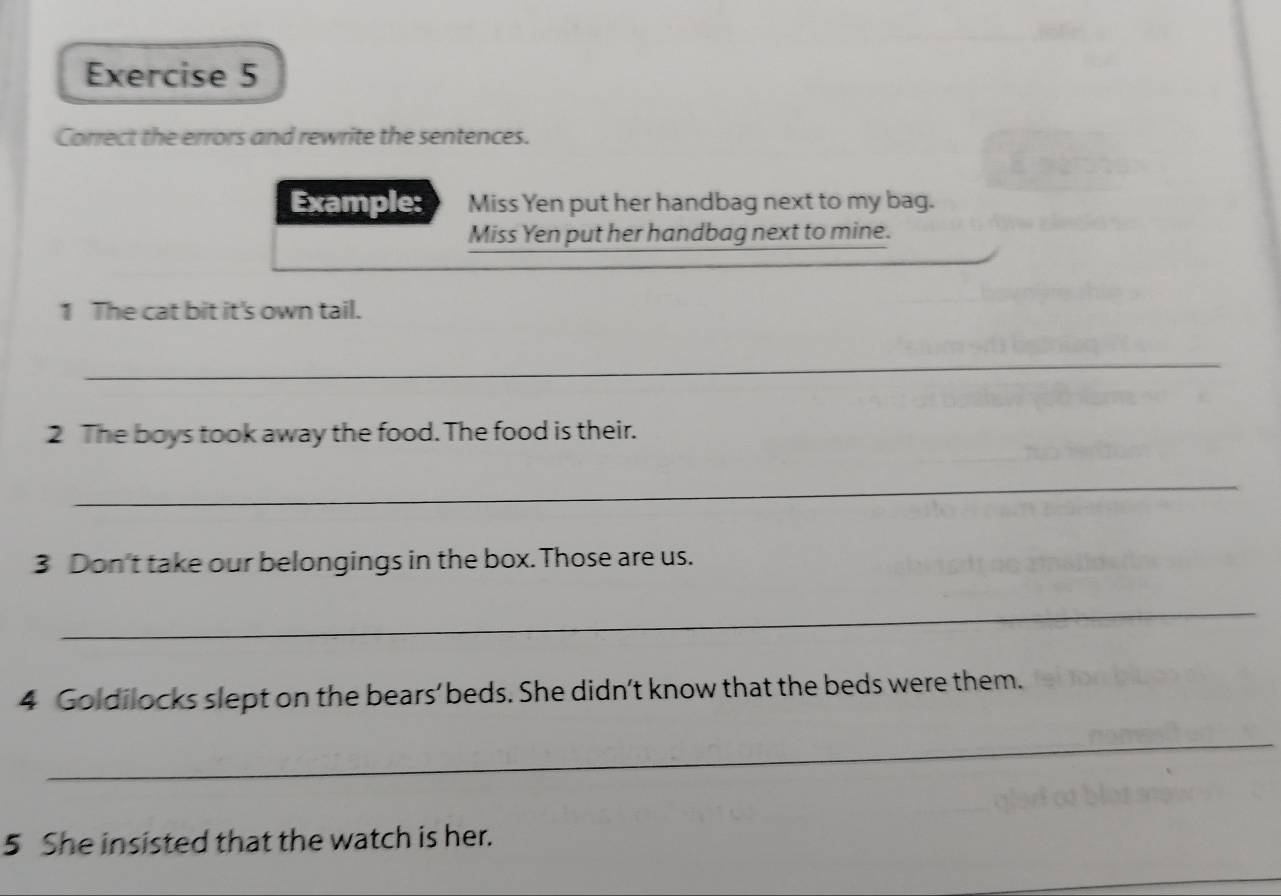 Correct the errors and rewrite the sentences. 
Example: Miss Yen put her handbag next to my bag. 
Miss Yen put her handbag next to mine. 
1 The cat bit it's own tail. 
_ 
2 The boys took away the food. The food is their. 
_ 
3 Don't take our belongings in the box. Those are us. 
_ 
4 Goldilocks slept on the bears’ beds. She didn’t know that the beds were them. 
_ 
5 She insisted that the watch is her.