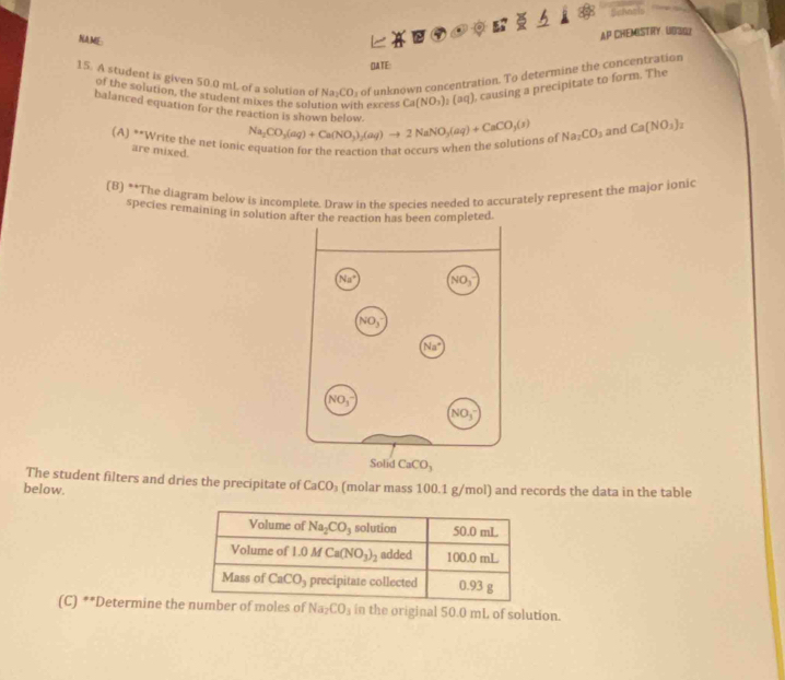 Bchnols
。
NAME:
AP CHEMISTRY: UBSO7
OATE:
15. A student is given 50.0 mL of a solution of Na_2CO_3 of unknown concentration. To determine the concentration
of the solution, the student mixes the salu Texcess Ca(NO_3)_2(aq) , causing a precipitate to form. The
balanced equation for the reaction is shown below. Na_2CO_3(aq)+Ca(NO_3)_2(aq)to 2NaNO_3(aq)+CaCO_3(s) Na_2CO_3 and Ca(NO_3)_2
(A) **Write the net ionic equation for the reaction that occurs when the solutions of
are mixed.
(B) **The diagram below is incomplete. Draw in the species needed to accurately represent the major ionic
species remaining in solution after thleted.
id CaCO_3
The student filters and dries the precipitate of CaCO_3
below. (molar mass 100.1 g/mol) and records the data in the table
(C) **Determine thmber of moles of Na_2CO_3 in the original 50.0 mL of solution.