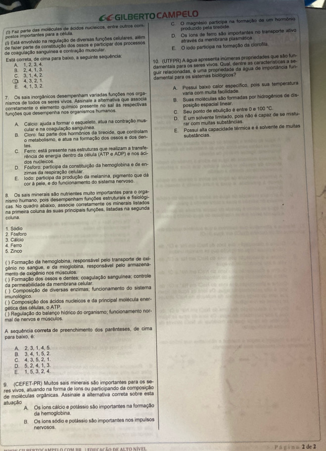 CGILBERTO CAMPELO
(7) Faz parte das moléculas de ácidos nucleicos, entre outros com- C. O magnêsio participa na formação de um hormônio
postos importantes para a célula. produzido pela tireóide
Está envolvido na regulação de diversas funções celulares, além D. Os ions de ferro são importantes no transporte ativo
de fazer parte da constituição dos ossos e participar dos processos através da membrana plasmática
de coagulação sanguínea e contração muscular. E. O iodo participa na formação da clorofila
Está correta, de cima para baixo, a seguinte sequência:
A. 1, 2, 3, 4. 10. (UTFPR) A água apresenta inúmeras propriedades que são fun-
B. 2, 4, 1, 3. damentais para os seres vivos. Qual, dentre as características a se-
C. 3, 1, 4, 2 guir relacionadas, é uma propriedade da água de importância fun-. 4, 3, 2, 1. damental para os sistemas biológicos?
E. 4, 1, 3, 2.
7. Os sais inorgânicos desempenham variadas funções nos orga- A. Possui baixo calor específico, pois sua temperatura
nismos de todos os seres vivos. Assinale a alternativa que associa varia com muita facilidade.
corretamente o elemento químico presente no sal às respectivas B. Suas moléculas são formadas por hidrogênios de dis
posição espacial linear.
funções que desempenha nos organismos humanos. C. Seu ponto de ebulição é entre 0 e 100°C.
A. Cálcio: ajuda a formar o esqueleto, atua na contração mus- D. É um solvente limitado, pois não é capaz de se mistu-
cular e na coagulação sanguínea. rar com muitas substâncias
B. Cloro: faz parte dos hormônios da tireoide, que controlam E. Possui alta capacidade térmica e é solvente de muitas
o metabolismo, e atua na formação dos ossos e dos den- substâncias.
tes.
C. Ferro: está presente nas estruturas que realizam a transfe-
rência de energia dentro da célula (ATP e ADP) e nos áci-
dos nucleicos.
D. Fósforo: participa da constituição da hemoglobina e de en-
zimas da respiração celular
E. lodo: participa da produção da melanina, pigmento que dá
cor à pele, e do funcionamento do sistema nervoso.
8. Os sais minerais são nutrientes muito importantes para o orga-
nismo humano, pois desempenham funções estruturais e fisiológi-
cas. No quadro abaixo, associe corretamente os minerais listados
na primeira coluna às suas principais funções, listadas na segunda
coluna.
1. Sódio
2. Fósforo
3. Cálcio
4. Ferro
5. Zinco
( ) Formação da hemoglobina, responsável pelo transporte de oxi-
gênio no sangue, e da mioglobina, responsável pelo armazena-
mento de oxigênio nos músculos
( ) Formação dos ossos e dentes; coagulação sanguínea; controle
da permeabilidade da membrana celular.
( ) Composição de diversas enzimas; funcionamento do sistema
imunológico.
( ) Composição dos ácidos nucleicos e da principal molécula ener-
gética das células, o ATP.
( ) Regulação do balanço hídrico do organismo; funcionamento nor-
mal de nervos e músculos.
A sequência correta de preenchimento dos parênteses, de cima
para baixo, é:
A. 2, 3, 1, 4, 5
B. 3, 4, 1, 5, 2.
C. 4, 3, 5, 2, 1.
D. 5, 2, 4, 1, 3.
E. 1, 5,3, 2, 4
9. (CEFET-PR) Muitos sais minerais são importantes para os se-
res vivos, atuando na forma de ions ou participando da composição
de moléculas orgânicas. Assinale a alternativa correta sobre esta
atuação
A Os ions cálcio e potássio são importantes na formação
da hemoglobina.
B. Os ions sódio e potâssio são importantes nos impulsos
nervosos.
Cu rertocampelo com pr : educação de alto níve Pá gìn a 2 de 2
