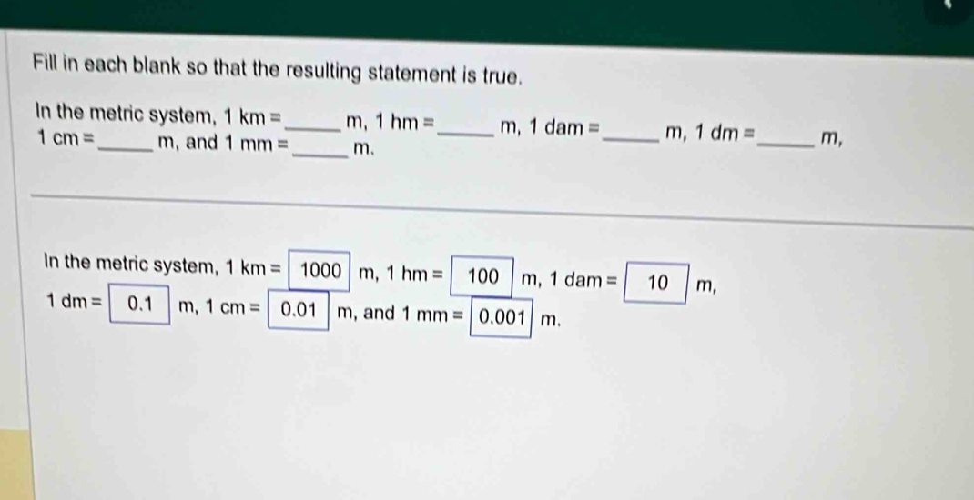 Fill in each blank so that the resulting statement is true. 
In the metric system, 1km= _  m 1hm= _  m, 1dam= _  m, 1dm= _  m,
1cm= _  m, and 1mm= _ m. 
In the metric system, 1km=1000m, 1hm=100m, 1dam=10m,
1dm= 0.1 m, 1cm=|0.01|m ,and 1mm=|0.001|m.