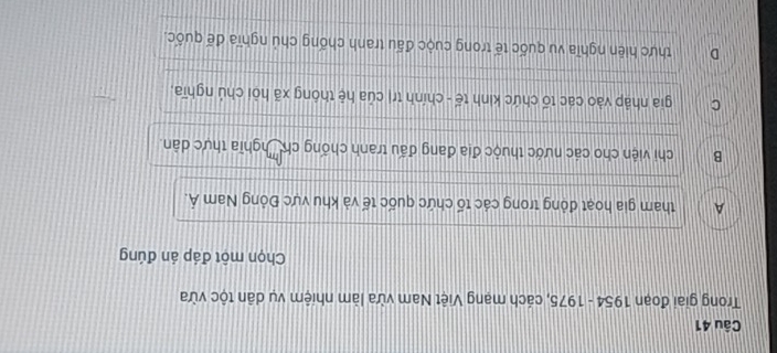 Trong giai đoạn 1954 - 1975, cách mạng Việt Nam vừa làm nhiệm vụ dân tộc vừa
Chọn một đáp án đúng
A tham gia hoạt động trong các tố chức quốc tế và khu vực Đỏng Nam Á.
B chi viện cho các nước thuộc địa đang đấu tranh chống ch 'nghĩa thực dân.
C gia nhập vào các tổ chức kinh tế - chính trị của hệ thông xã hỏi chú nghĩa,
D thực hiện nghĩa vu quốc tế trong cuộc đấu tranh chống chủ nghĩa đế quốc.
