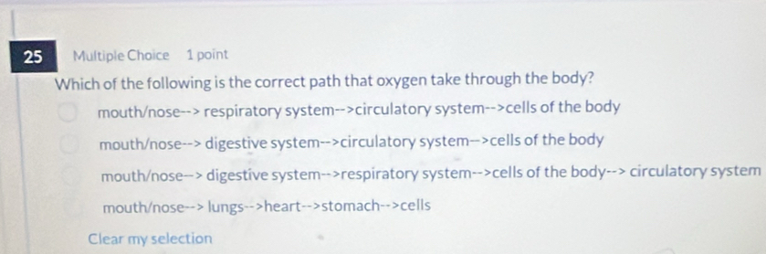 Which of the following is the correct path that oxygen take through the body?
mouth/nose--> respiratory system-->circulatory system-->cells of the body
mouth/nose--> digestive system-->circulatory system-->cells of the body
mouth/nose--> digestive system-->respiratory system-->cells of the body--> circulatory system
mouth/nose--> lungs-->heart-->stomach-->cells
Clear my selection