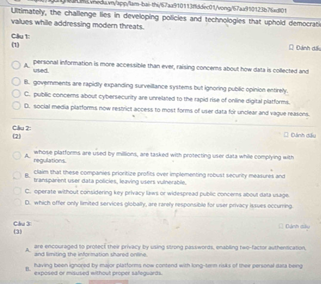 Ultimately, the challenge lies in developing policies and technologies that uphold democratic
values while addressing modern threats.
Câu 1: Đánh dấu
(1)
A personal information is more accessible than ever, raising concerns about how data is collected and
used.
B. governments are rapidly expanding surveillance systems but ignoring public opinion entirely.
C. public concerns about cybersecurity are unrelated to the rapid rise of online digital platforms.
D. social media platforms now restrict access to most forms of user data for unclear and vague reasons.
Câu 2:
(2)
Đánh dấu
A. whose platforms are used by millions, are tasked with protecting user data while complying with
regulations.
claim that these companies prioritize profits over implementing robust security measures and
B. transparent user data policies, leaving users vulnerable.
C. operate without considering key privacy laws or widespread public concerns about data usage.
D. which offer only limited services globally, are rarely responsible for user privacy issues occurring.
Câu 3: Dánh dầy
(3)
A are encouraged to protect their privacy by using strong passwords, enabling two-factor authentication,
and limiting the information shared online.
B. having been ignored by major platforms now contend with long-term risks of their personal dara being
exposed or misused without proper safeguards.