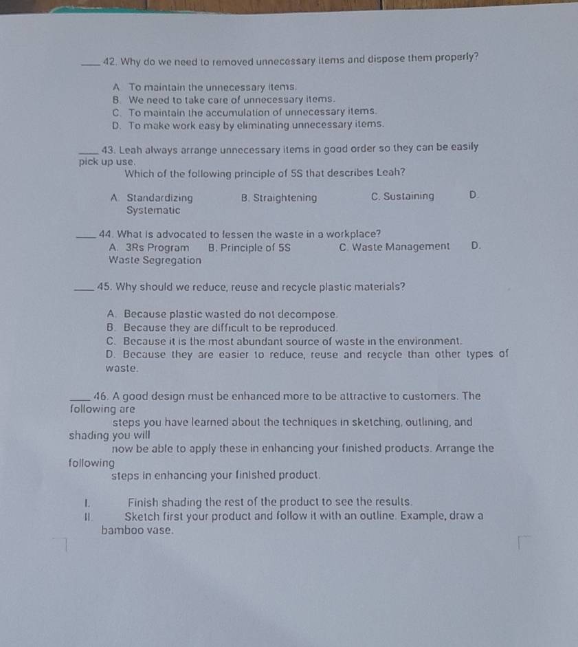 Why do we need to removed unnecessary items and dispose them properly?
A To maintain the unnecessary items.
B. We need to take care of unnecessary items.
C. To maintain the accumulation of unnecessary items.
D. To make work easy by eliminating unnecessary items.
_43. Leah always arrange unnecessary items in good order so they can be easily
pick up use.
Which of the following principle of 5S that describes Leah?
A Standardizing B. Straightening C. Sustaining D.
Systematic
_44. What is advocated to lessen the waste in a workplace?
A. 3Rs Program B. Principle of 5S C. Waste Management D.
Waste Segregation
_45. Why should we reduce, reuse and recycle plastic materials?
A. Because plastic wasted do not decompose.
B. Because they are difficult to be reproduced.
C. Because it is the most abundant source of waste in the environment.
D. Because they are easier to reduce, reuse and recycle than other types of
waste.
_46. A good design must be enhanced more to be attractive to customers. The
following are
steps you have learned about the techniques in sketching, outlining, and
shading you will
now be able to apply these in enhancing your finished products. Arrange the
following
steps in enhancing your finished product.
L. Finish shading the rest of the product to see the results.
1 . Sketch first your product and follow it with an outline. Example, draw a
bamboo vase.