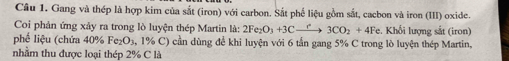 Gang và thép là hợp kim của sắt (iron) với carbon. Sắt phế liệu gồm sắt, cacbon và iron (III) oxide. 
Coi phản ứng xảy ra trong lò luyện thép Martin là: 2Fe_2O_3+3Cxrightarrow r3CO_2+4Fe. Khối lượng sắt (iron) 
phế liệu (chứa 40% Fe_2O_3 , 1% C) cần dùng đề khi luyện với 6 tấn gang 5% C trong lò luyện thép Martin, 
nhằm thu được loại thép 2% C là