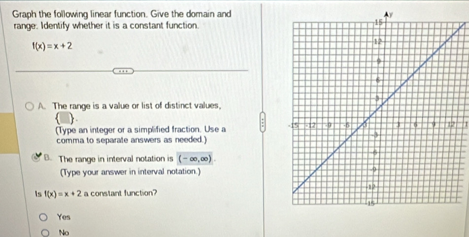 Graph the following linear function. Give the domain and
range. Identify whether it is a constant function.
f(x)=x+2
A. The range is a value or list of distinct values,

(Type an integer or a simplified fraction. Use a
I
comma to separate answers as needed.)
B. The range in interval notation is (-∈fty ,∈fty ). 
(Type your answer in interval notation.)
Is f(x)=x+2 a constant function?
Yes
No