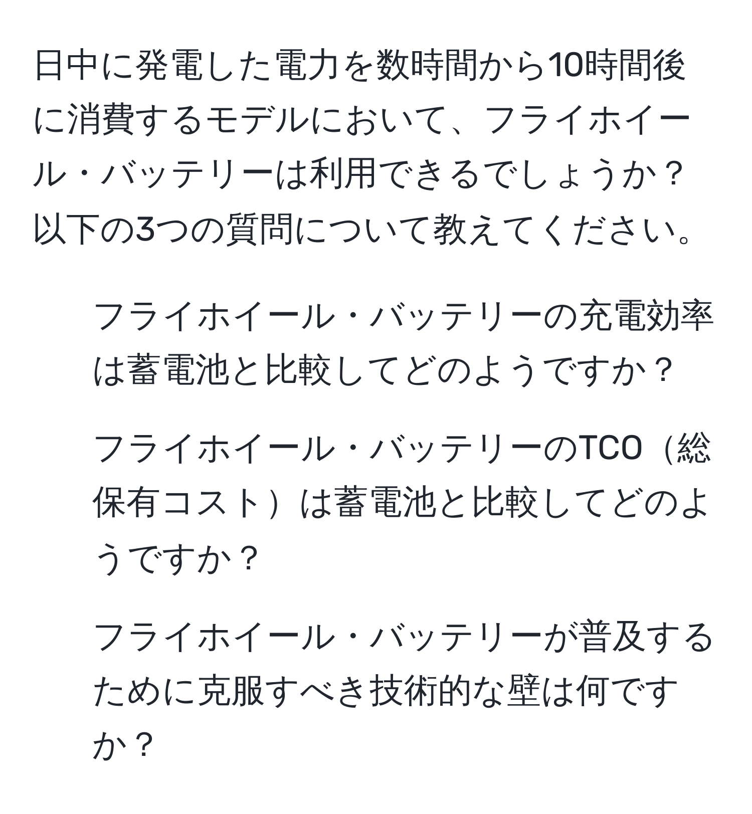 日中に発電した電力を数時間から10時間後に消費するモデルにおいて、フライホイール・バッテリーは利用できるでしょうか？以下の3つの質問について教えてください。  
1. フライホイール・バッテリーの充電効率は蓄電池と比較してどのようですか？  
2. フライホイール・バッテリーのTCO総保有コストは蓄電池と比較してどのようですか？  
3. フライホイール・バッテリーが普及するために克服すべき技術的な壁は何ですか？