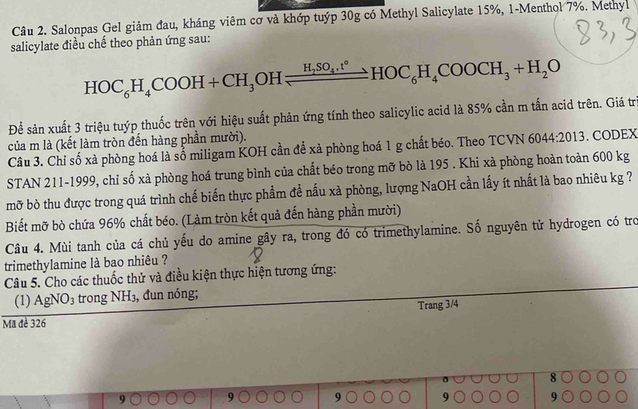 Salonpas Gel giảm đau, kháng viêm cơ và khớp tuýp 30g có Methyl Salicylate 15%, 1-Menthol 7%. Methyl 
salicylate điều chế theo phản ứng sau: 
HOC_6H_4COOH+CH_3OHleftharpoons H_2SO_4,t°HOC_6H_4COOCH_3+H_2O 
Để sản xuất 3 triệu tuýp thuốc trên với hiệu suất phản ứng tính theo salicylic acid là 85% cần m tấn acid trên. Giá tr 
của m là (kết làm tròn đến hàng phần mười). 
Câu 3. Chỉ số xà phòng hoá là số miligam KOH cần để xà phòng hoá 1 g chất béo. Theo TCVN 60 44:2013. CODEX 
STAN 211-1999, chỉ số xà phòng hoá trung bình của chất béo trong mỡ bò là 195. Khi xà phòng hoàn toàn 600 kg
mỡ bò thu được trong quá trình chế biến thực phẩm để nấu xà phòng, lượng NaOH cần lấy ít nhất là bao nhiêu kg ? 
Biết mỡ bò chứa 96% chất béo. (Làm tròn kết quả đến hàng phần mười) 
Câu 4. Mùi tanh của cá chủ yếu do amine gây ra, trong đó có trimethylamine. Số nguyên tử hydrogen có tro 
trimethylamine là bao nhiêu ? 
Câu 5. Cho các thuốc thử và điều kiện thực hiện tương ứng: 
(1) AgNO_3 trong NH₃, đun nóng; 
Trang 3/4
Mã đề 326