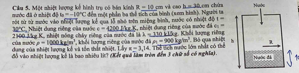 Một nhiệt lượng kế hình trụ có bán kính R=10cm và cao h=30cm chứa 
nước đã ở nhiệt độ t_0=-10°C đến một phần ba thể tích của bình (xem hình). Người ta 
rót từ từ nước vào nhiệt lượng kế qua lỗ nhỏ trên miệng bình, nước có nhiệt độ t=
30°C * Nhiệt dung riêng của nước c=_ 4200J/kg.K 1, nhiệt dung riêng của nước đá c_1=
2100 J/kg.K, nhiệt nóng cháy riêng của nước đá là lambda =330 kI/kg. Khối lượng riêng 
của nước rho =1000kg/m^3 , khối lượng riêng của nước đá rho _1=900kg/m^3. Bỏ qua nhiệt 
dung của nhiệt lượng kế và tồn thất nhiệt. Lấy π =3,14. Thể tích nước lớn nhất có thể 
đồ vào nhiệt lượng kế là bao nhiêu lít? (Kết quả làm tròn đến 3 chữ số có nghĩa).