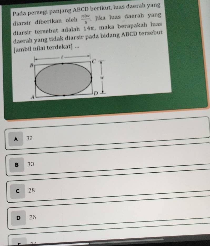 Pada persegi panjang ABCD berikut, luas daerah yang
diarsir diberikan oleh  π lw/5 . Jika luas daerah yang
diarsir tersebut adalah 14π, maka berapakah luas
daerah yang tidak diarsir pada bidang ABCD tersebut
[ambil nilai terdekat] ...
A 32
B 30
C 28
D 26