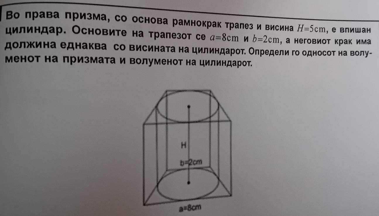 Во лрава πризма, со основа рамнокрак тралез и висина H=5cm ,е влишан
дилиндар. Основите на тралезот се a=8cm b=2cm , а неговиот крак има
должина еднаква со висината на цилиндарот. Оπредели го односот на волу-
Менот на призмата и волуменот на цилиндарот.