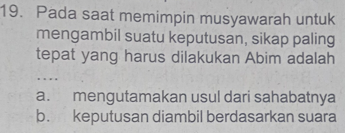 Pada saat memimpin musyawarah untuk
mengambil suatu keputusan, sikap paling
tepat yang harus dilakukan Abim adalah
a. mengutamakan usul dari sahabatnya
b. keputusan diambil berdasarkan suara