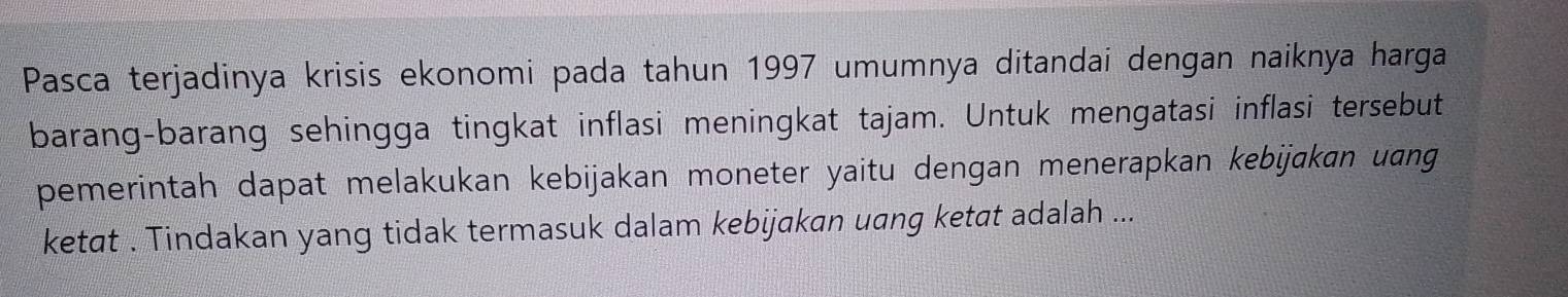 Pasca terjadinya krisis ekonomi pada tahun 1997 umumnya ditandai dengan naiknya harga 
barang-barang sehingga tingkat inflasi meningkat tajam. Untuk mengatasi inflasi tersebut 
pemerintah dapat melakukan kebijakan moneter yaitu dengan menerapkan kebijakan uang 
ketat . Tindakan yang tidak termasuk dalam kebijakan uang ketat adalah ...