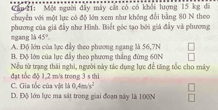 ầu 21: Một người đầy máy cắt cỏ có khổi lượng 15 kg di
chuyển với một lực có độ lớn xem như không đổi bằng 80 N theo
phương của giá đầy như Hình. Biết góc tạo bởi giá đầy và phương
ngang là 45°.
A. Độ lớn của lực đầy theo phương ngang là 56, 7N
B. Độ lớn của lực đầy theo phương thẳng đứng 60N
Nếu từ trạng thái nghi, người này tác dụng lực để tăng tốc cho máy
đạt tốc độ 1,2 m/s trong 3 s thì
C. Gia tốc của vật là 0, 4m/s^2
D. Độ lớn lực ma sát trong giai đoạn này là 100N