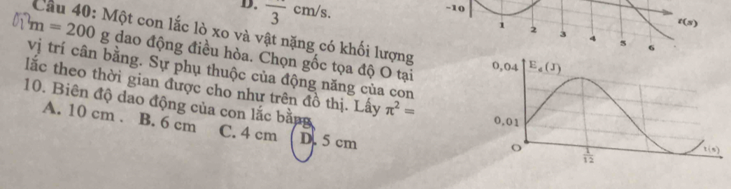 D. frac 3cm/s.
-10
t(s)
Cầu 40: Một con lắc lò xo và vật nặng có khối lượng
1 2 3 4 5 6
m=200 g dao động điều hòa. Chọn gốc tọa độ O tại
vị trí cân bằng. Sự phụ thuộc của động năng của con
lắc theo thời gian được cho như trên đồ thị. Lấy π^2=
10. Biên độ dao động của con lắc bằng
A. 10 cm . B. 6 cm C. 4 cm D. 5 cm