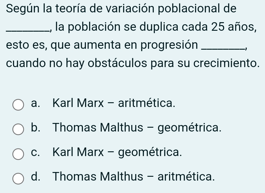 Según la teoría de variación poblacional de
_, la población se duplica cada 25 años,
esto es, que aumenta en progresión_
−1
cuando no hay obstáculos para su crecimiento.
a. Karl Marx - aritmética.
b. Thomas Malthus - geométrica.
c. Karl Marx - geométrica.
d. Thomas Malthus - aritmética.