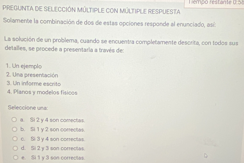 Tempo restante 0:58
PREGUNTA DE SELECCIÓN MÚLTIPLE CON MÚLTIPLE RESPUESTA
Solamente la combinación de dos de estas opciones responde al enunciado, así:
La solución de un problema, cuando se encuentra completamente descrita, con todos sus
detalles, se procede a presentarla a través de:
1. Un ejemplo
2. Una presentación
3. Un informe escrito
4. Planos y modelos físicos
Seleccione una:
a. Si 2 y 4 son correctas.
b. Si 1 y 2 son correctas.
c. Si 3 y 4 son correctas.
d. Si 2 y 3 son correctas.
e. Si 1 y 3 son correctas.