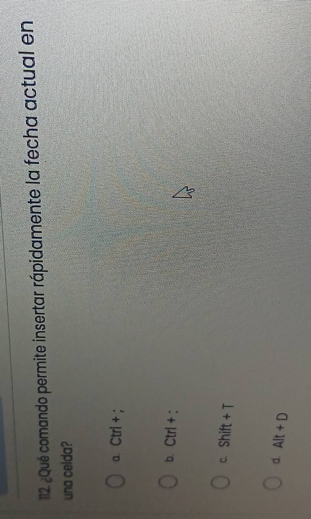 12 ¿Qué comando permite insertar rápidamente la fecha actual en
una celda?
a. Ctrl+
b. Ctrl+
c. on I ft+
d. Alt+D