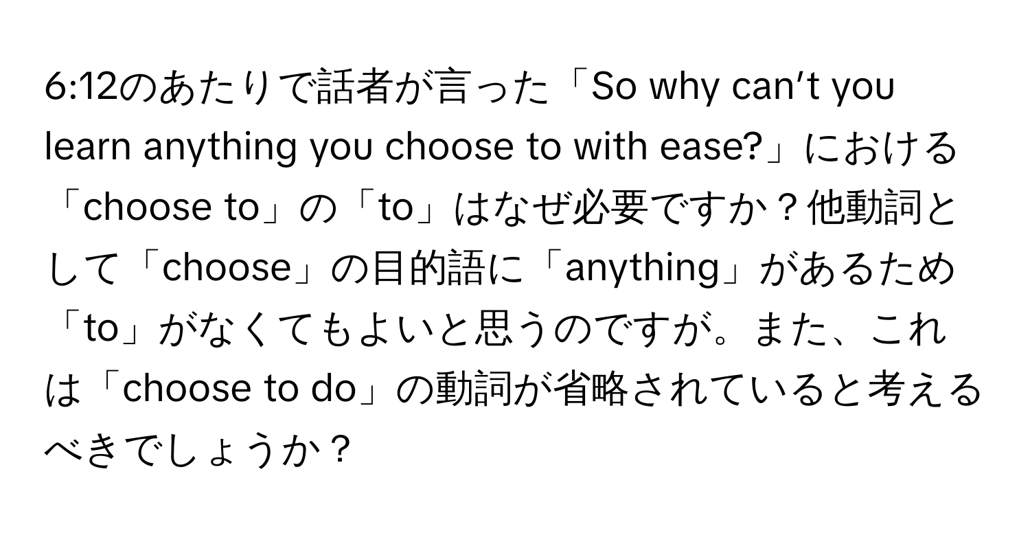 6:12のあたりで話者が言った「So why can’t you learn anything you choose to with ease?」における「choose to」の「to」はなぜ必要ですか？他動詞として「choose」の目的語に「anything」があるため「to」がなくてもよいと思うのですが。また、これは「choose to do」の動詞が省略されていると考えるべきでしょうか？