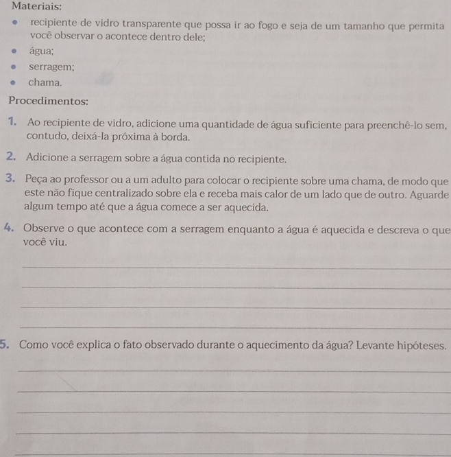 Materiais: 
recipiente de vidro transparente que possa ir ao fogo e seja de um tamanho que permita 
você observar o acontece dentro dele; 
água; 
serragem; 
chama. 
Procedimentos: 
1. Ao recipiente de vidro, adicione uma quantidade de água suficiente para preenchê-lo sem, 
contudo, deixá-la próxima à borda. 
2. Adicione a serragem sobre a água contida no recipiente. 
3. Peça ao professor ou a um adulto para colocar o recipiente sobre uma chama, de modo que 
este não fique centralizado sobre ela e receba mais calor de um lado que de outro. Aguarde 
algum tempo até que a água comece a ser aquecida. 
4. Observe o que acontece com a serragem enquanto a água é aquecida e descreva o que 
você viu. 
_ 
_ 
_ 
_ 
5. Como você explica o fato observado durante o aquecimento da água? Levante hipóteses. 
_ 
_ 
_ 
_ 
_