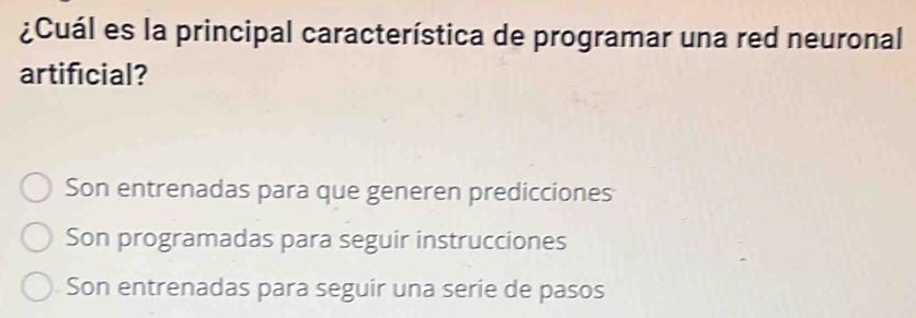 ¿Cuál es la principal característica de programar una red neuronal
artificial?
Son entrenadas para que generen predicciones
Son programadas para seguir instrucciones
Son entrenadas para seguir una serie de pasos