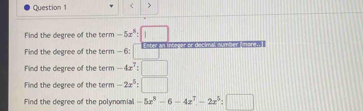 > 
Find the degree of the term -5x^8:□
Find the degree of the term -6:□ n integer or decimal number [more..] 
Find the degree of the term -4x^7:□
Find the degree of the term -2x^5:□
Find the degree of the polynomial -5x^8-6-4x^7-2x^5:□