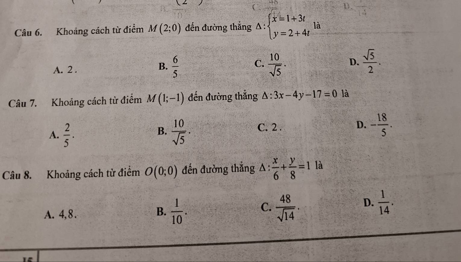 times 2 
D
Câu 6. Khoảng cách từ điểm M(2;0) đến đường thắng △ :beginarrayl x=1+3t y=2+4tendarray. là
C.  10/sqrt(5) .
A. 2 .  6/5  D.  sqrt(5)/2 . 
B.
Câu 7. Khoảng cách từ điểm M(1;-1) đến đường thắng △ :3x-4y-17=0 là
B.
A.  2/5 .  10/sqrt(5) .
C. 2.
D. - 18/5 . 
Câu 8. Khoảng cách từ điểm O(0;0) đến đường thắng △ : x/6 + y/8 =1 là
A. 4, 8.
B.  1/10 .
C.  48/sqrt(14) .
D.  1/14 .