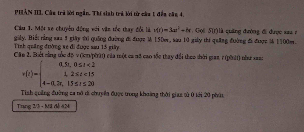 PHÀN III. Câu trả lời ngắn. Thí sinh trả lời từ câu 1 đến câu 4. 
Câu 1. Một xe chuyển động với vận tốc thay đổi là v(t)=3at^2+bt. Gọi S(t) là quãng đường đi được sau 1 
giây. Biết rằng sau 5 giây thì quãng đường đi được là 150m, sau 10 giây thì quãng đường đi được là 1100m. 
Tính quãng đường xe đi được sau 15 giây. 
Câu 2. Biết rằng tốc độ v (km/phút) của một ca nô cao tốc thay đổi theo thời gian 1 (phút) như sau:
v(t)=beginarrayl 0,5t,0≤ t<2 1,2≤ t<15 4-0,2t,15≤ t≤ 20endarray.
Tính quãng đường ca nô di chuyển được trong khoảng thời gian từ 0 tới 20 phút. 
Trang 2/3 - Mã đề 424