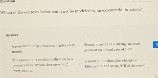 Question
Which of the contexts below could not be modeled by an exponential function?
Amswer
A population of 400 bactería triples every Money invested in a savings account
month grows at am annual rate of 1.9%.
The amount of a certain medication in a A smartphone data plan charges a
person's bloodstream decreases by  2/5  $80/month and $0.90/GB of clata used.
every month.