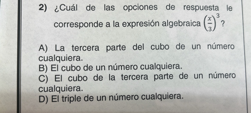 ¿Cuál de las opciones de respuesta le
corresponde a la expresión algebraica ( x/3 )^3
A) La tercera parte del cubo de un número
cualquiera.
B) El cubo de un número cualquiera.
C) El cubo de la tercera parte de un número
cualquiera.
D) El triple de un número cualquiera.