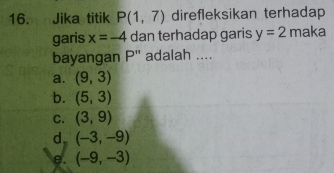 Jika titik P(1,7) direfleksikan terhadap
garis x=-4 dan terhadap garis y=2 maka
bayangan P adalah ....
a. (9,3)
b. (5,3)
C. (3,9)
d. (-3,-9)
e. (-9,-3)