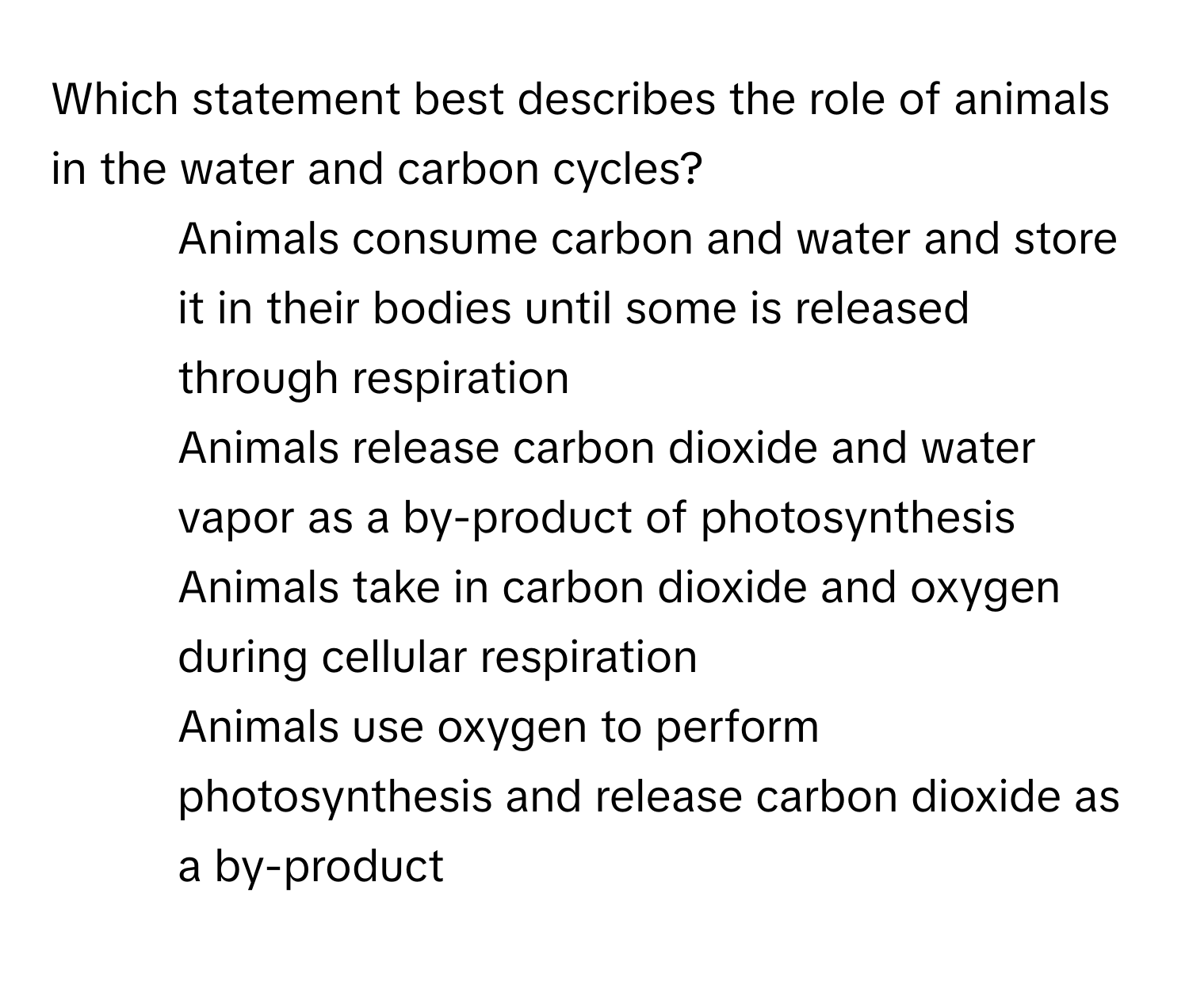 Which statement best describes the role of animals in the water and carbon cycles?

1) Animals consume carbon and water and store it in their bodies until some is released through respiration 
2) Animals release carbon dioxide and water vapor as a by-product of photosynthesis 
3) Animals take in carbon dioxide and oxygen during cellular respiration 
4) Animals use oxygen to perform photosynthesis and release carbon dioxide as a by-product