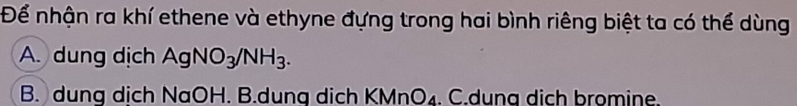 Để nhận ra khí ethene và ethyne đựng trong hai bình riêng biệt ta có thể dùng
A. dung dịch AgNO_3/NH_3.
B. dung dịch NaOH. B.dung dich KMn O_4. C.duna dịch bromine.