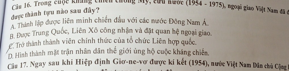 Trong cuộc kháng chiến chông Mỹ, cưu nước (1954 - 1975), ngoại giao Việt Nam đã ở
được thành tựu nào sau đây?
A. Thành lập được liên minh chiến đấu với các nước Đông Nam Á.
B. Được Trung Quốc, Liên Xô công nhận và đặt quan hệ ngoại giao.
C. Trở thành thành viên chính thức của tổ chức Liên hợp quốc.
D. Hình thành mặt trận nhân dân thế giới ủng hộ cuộc kháng chiến.
Câu 17. Ngay sau khi Hiệp định Giơ-ne-vơ được kí kết (1954), nước Việt Nam Dân chủ Cộng