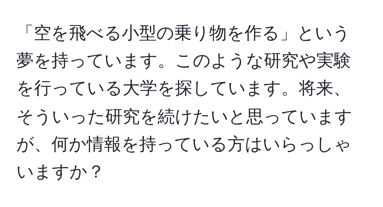 「空を飛べる小型の乗り物を作る」という夢を持っています。このような研究や実験を行っている大学を探しています。将来、そういった研究を続けたいと思っていますが、何か情報を持っている方はいらっしゃいますか？