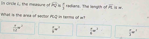 In circle L, the measure of widehat PQ is  π /3  radians. The length of overline PL is w.
What is the area of sector PLQ in terms of w?
 π /12 w^2
 π /9 w^2
 π /6 w^2
 π /3 w^2