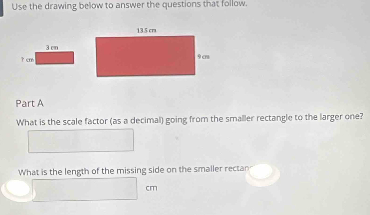 Use the drawing below to answer the questions that follow. 
Part A 
What is the scale factor (as a decimal) going from the smaller rectangle to the larger one? 
What is the length of the missing side on the smaller rectan
cm