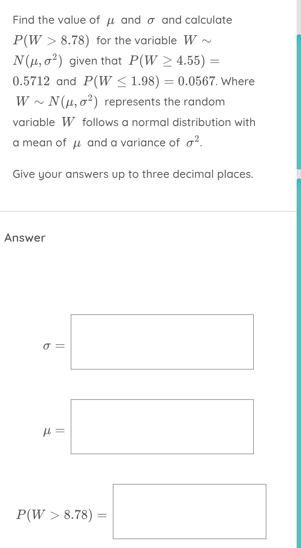 Find the value of μ and σ and calculate
P(W>8.78) for the variable W ~
N(mu ,sigma^2) given that P(W≥ 4.55)=
0.5712 and P(W≤ 1.98)=0.0567. Where
Wsim N(mu ,sigma^2) represents the random 
variable W follows a normal distribution with 
a mean of μ and a variance of sigma^2. 
Give your answers up to three decimal places. 
Answer
sigma -□
mu =□
P(W>8.78)=□