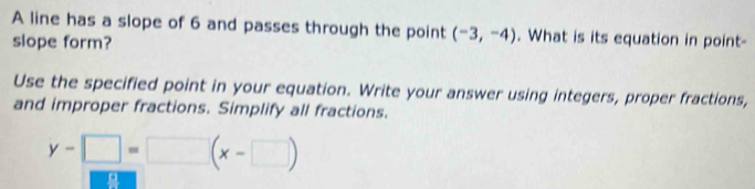 A line has a slope of 6 and passes through the point (-3,-4). What is its equation in point- 
slope form? 
Use the specified point in your equation. Write your answer using integers, proper fractions, 
and improper fractions. Simplify all fractions.
y-□ =□ (x-□ )