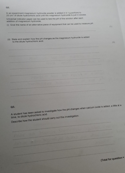 In an experiment magnesium hydroxide powder is added in 0.1 g portions to
25cm^3 of difute hydrochionic acid until the magnesium hydroxide is just in excess 
Universal indicator paper can be used to test the pH of the solution after each 
addition of magnesium hydroxide 
(1) Give the name of an alternative piece of equipment that can be used to measure pH 
(5) 
_ 
(i) State and explain how the pH changes as the magnesium hydroxide is added 
to the dilute hydrochloric acid (4) 
_ 
_ 
_ 
_ 
_ 
_ 
_ 
_ 
Q3. 
A student has been asked to investigate how the pH changes when calcium oxide is added, a little at a 
time, to dilute hydrochioric acid. 
_ 
Describe how the student should carry out this investigation. 
_ 
_ 
_ 
_ 
(Total for question =