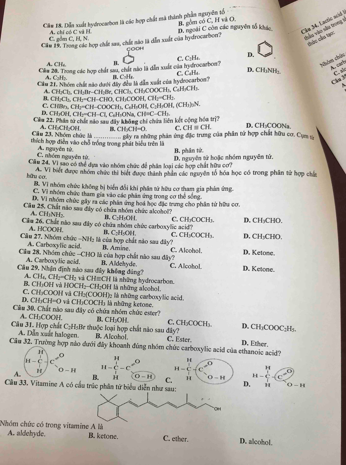 Dẫn xuất hydrocarbon là các hợp chất mà thành phần nguyên tố
B. gồm có C, H và O.
A. chỉ có C và H. D. ngoài C còn các nguyên tố khác.
Câu 34. Lactic acid I
C. gồm C, H, N.
hấu vào sâu trong t
thức cấu tạo:
Câu 19. Trong các hợp chất sau, chất nào là dẫn xuất của hydrocarbon?
COOH
C. C_2H_4.
D.
A. ^wedge H_4 B.
Nhóm chức
D.
A. carb
Câu 20. Trong các hợp chất sau, chất nào là dẫn xuất của hydrocarbon?
C. C_4H_4. CH_3NH_2.
C. alc
A. C_2H_2. B. C_7H_8.
Câu 21. Nhóm chất nào dưới đây đều là dẫn xuất của hydrocarbon?
Câu 35
A. CH_2Cl_2,CH_2Br-CH_2Br,CHCl_3,CH_3COOCH_3,C_6H_5CH_3.
A
B. CH_2Cl_2,CH_2=CH-CHO,CH_3COOH,CH_2=CH_2.
C. CHBr_3,CH_2=CH-COOCH_3,C_6H_5OH,C_2H_5OH,(CH_3)_3N.
D. CH_3OH,CH_2=CH-Cl,C_6H_5ONa,CHequiv C-CH_3.
Câu 22. Phân tử chất nào sau đây không chỉ chứa liên kết cộng hóa trị? D. CH₃COONa.
A. CH_3CH_2OH. B. ( CH_3CH=O. C. CHequiv CH.
Câu 23. Nhóm chức là _ - gây ra những phản ứng đặc trưng của phân tử hợp chất hữu cơ. Cụm từ
thích hợp điền vào chỗ trống trong phát biểu trên là
A. nguyên tử.
B. phân tử.
C. nhóm nguyên tử.
D. nguyên tử hoặc nhóm nguyên tử.
Câu 24. Vì sao có thể dựa vào nhóm chức để phân loại các hợp chất hữu cơ?
A. Vì biết được nhóm chức thì biết được thành phần các nguyên tố hóa học có trong phân tử hợp chất
hữu cơ.
B. Vì nhóm chức không bị biến đổi khi phân tử hữu cơ tham gia phản ứng.
C. Vì nhóm chức tham gia vào các phản ứng trong cơ thể sống.
D. Vì nhóm chức gây ra các phản ứng hoá học đặc trưng cho phân tử hữu cơ.
Câu 25. Chất nào sau đây có chứa nhóm chức alcohol?
A. CH_3NH_2
B. C_2H_5OH.
C. CH_3COCH_3. D. CH₃CHO.
Câu 26. Chất nào sau đây có chứa nhóm chức carboxylic acid?
A. HCOOH. B. C_2H_5OH. C. CH₃COCH₃. D. CH₃CHO.
Câu 27. Nhóm chức −NH₂ là của hợp chất nào sau đây?
A. Carboxylic acid. B. Amine. C. Alcohol. D. Ketone.
Câu 28. Nhóm chức —CHO là của hợp chất nào sau đây?
A. Carboxylic acid. B. Aldehyde. C. Alcohol.
Câu 29. Nhận định nào sau đây không đúng?
D. Ketone.
A. CH_4,CH_2=CH_2 và CHequiv CH là những hydrocarbon.
B. CH_3 OH và HOCH_2-CH_2OH là những alcohol.
C. CH₃COOH và CH_2(COOH) 2 là những carboxylic acid.
D. CH₃( CH=O và CH_3COCH_3 là những ketone.
Câu 30. Chất nào sau đây có chứa nhóm chức ester?
A. Cl H_3COO H. B. CH₃OH. C. CH_3COCH_3. D. CH₃CC OC_2H_5
Câu 31. Hợp chất C₂H₅Br thuộc loại hợp chất nào sau đây?
A. Dẫn xuất halogen. B. Alcohol. C. Ester. D. Ether.
Câu 32. Trường hợp nào dưới đây khoanh đúng nhóm chức carboxylic acid của ethanoic acid?
H
H-C
A. H O-H beginarrayr H H-C-Cendarray beginarrayr O ...endarray
H
H-C
H
B. H O-H C. H O-H H
D. H O-H
Câu 33. Vitamine A có cấu trúc phân tử biểu diễn như sau:
OH
Nhóm chức có trong vitamine A là
A. aldehyde. B. ketone. C. ether.
D. alcohol.