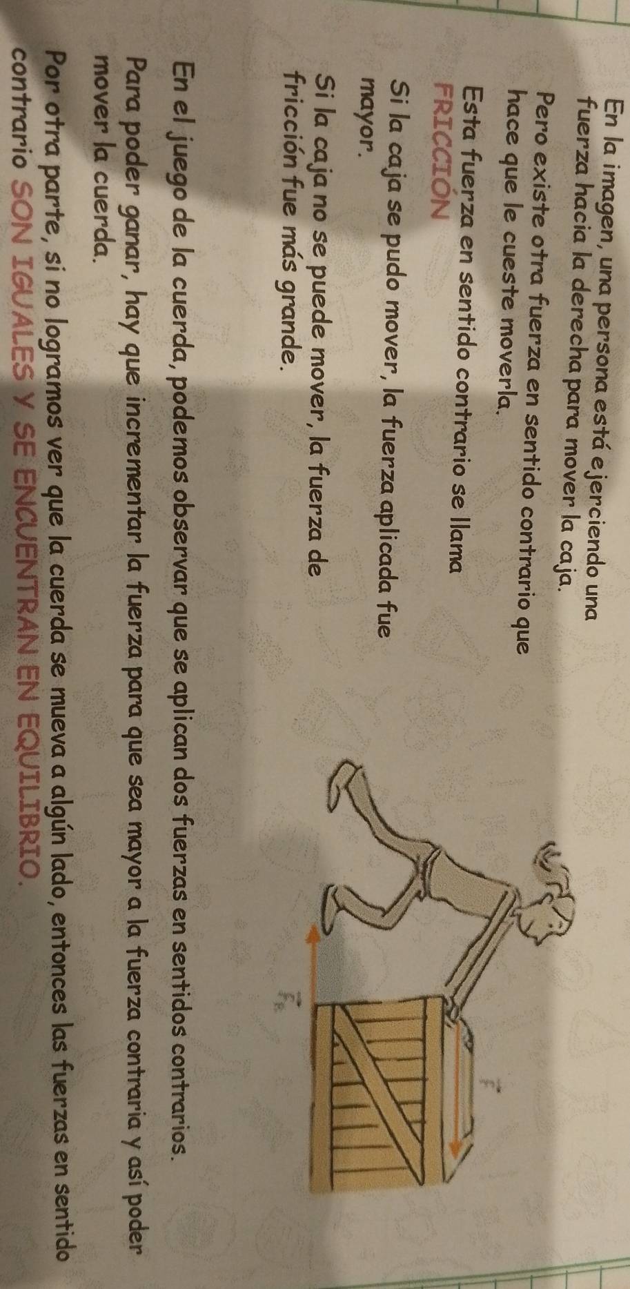 En la imagen, una persona está ejerciendo una 
fuerza hacia la derechapara mover la caja. 
Pero existe otra fuerza en sentido contrario que 
hace que le cueste moverla. 
Esta fuerza en sentido contrario se llama 
FRICCIÓN 
Si la caja se pudo mover, la fuerza aplicada fue 
mayor. 
Si la caja no se puede mover, la fuerza de 
fricción fue más grande. 
En el juego de la cuerda, podemos observar que se aplican dos fuerzas en sentidos contrarios. 
Para poder ganar, hay que incrementar la fuerza para que sea mayor a la fuerza contraria y así poder 
mover la cuerda. 
Por otra parte, si no logramos ver que la cuerda se mueva a algún lado, entonces las fuerzas en sentido 
contrario S