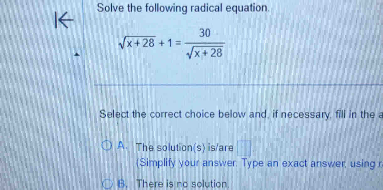 Solve the following radical equation.
sqrt(x+28)+1= 30/sqrt(x+28) 
Select the correct choice below and, if necessary, fill in the a
A. The solution(s) is/are □ . 
(Simplify your answer. Type an exact answer, using r
B. There is no solution.