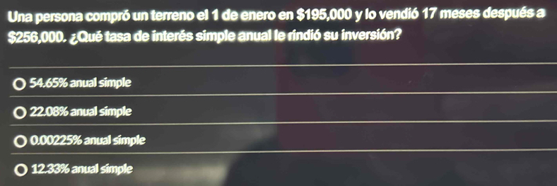 Una persona compró un terreno el 1 de enero en $195,000 y lo vendió 17 meses después a
$256,000. ¿Qué tasa de interés simple anual le rindió su inversión?
54.65% anual simple
22.08% anual simple
0.00225% anual simple
12.33% anual simple