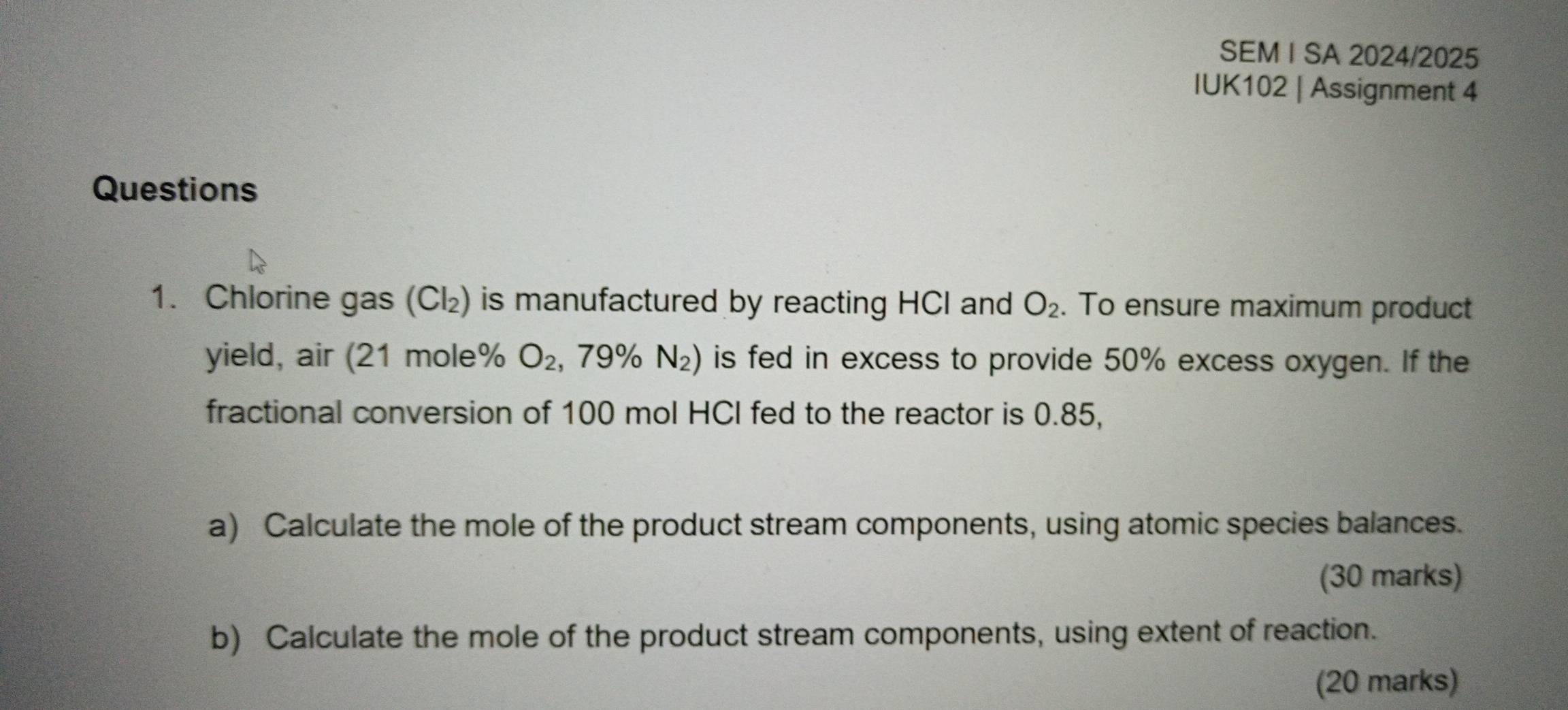 SEM I SA 2024/2025 
IUK102 | Assignment 4 
Questions 
1. Chlorine gas (Cl₂) is manufactured by reacting HCl and O_2. To ensure maximum product 
yield, air (21 mole% O_2,79% N_2) is fed in excess to provide 50% excess oxygen. If the 
fractional conversion of 100 mol HCI fed to the reactor is 0.85, 
a) Calculate the mole of the product stream components, using atomic species balances. 
(30 marks) 
b) Calculate the mole of the product stream components, using extent of reaction. 
(20 marks)