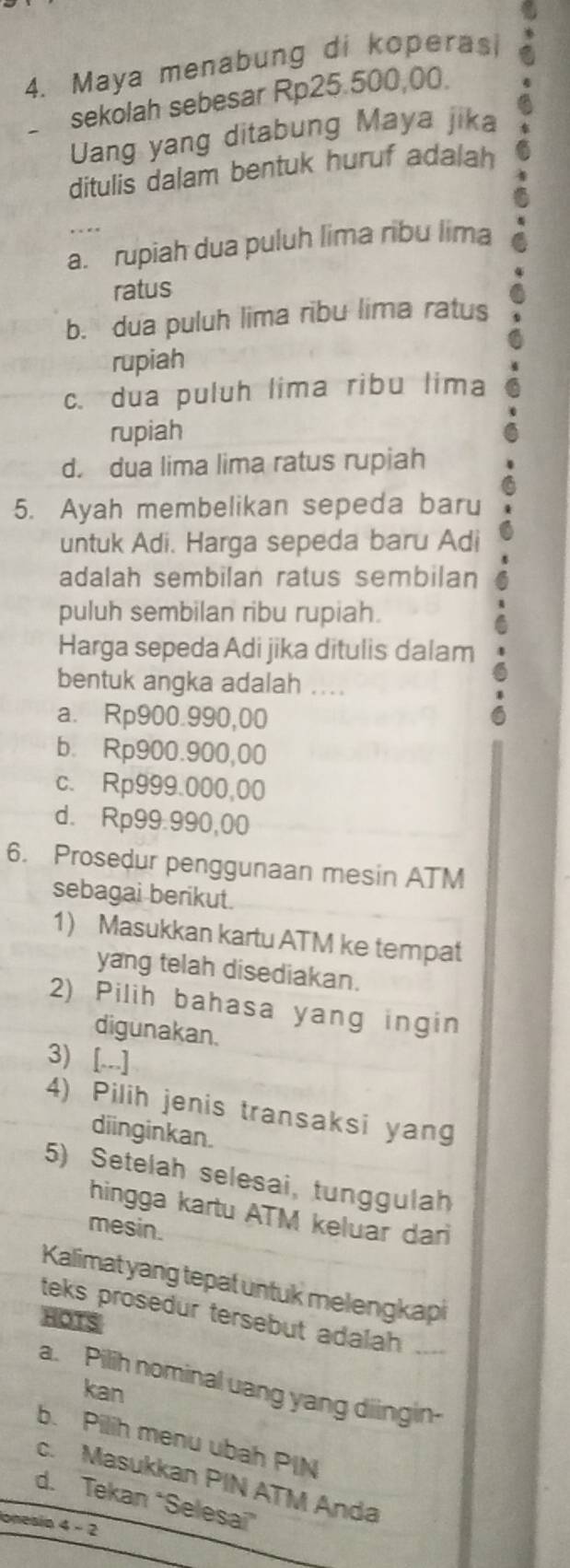 Maya menabung di koperasi
sekolah sebesar Rp25.500,00
Uang yang ditabung Maya jika
ditulis dalam bentuk huruf adalah
a. rupiah dua puluh lima ribu lima
ratus
b. dua puluh lima ribu lima ratus
rupiah
c. dua puluh lima ribu lima
rupiah
d. dua lima lima ratus rupiah
5. Ayah membelikan sepeda baru
untuk Adi. Harga sepeda baru Adi
adalah sembilan ratus sembilan
puluh sembilan ribu rupiah.
Harga sepeda Adi jika ditulis dalam
bentuk angka adalah ....
a. Rp900.990,00
b. Rp900.900,00
c. Rp999.000,00
d. Rp99.990,00
6. Prosedur penggunaan mesin ATM
sebagai berikut.
1) Masukkan kartu ATM ke tempat
yang telah disediakan.
2) Pilih bahasa yang ingin
digunakan.
3) [...]
4) Pilih jenis transaksi yang
diinginkan.
5) Setelah selesai, tunggulah
hingga kartu ATM keluar dar
mesin.
Kalimat yang tepat untuk melengkapi
teks prosedur tersebut adalah 
HOTS
a. Pilih nominal uang yang diingin-
kan
b. Pilih menu ubah PIN
c. Masukkan PIN ATM Anda
d. Tekan “Selesai
onesia 4 - 2