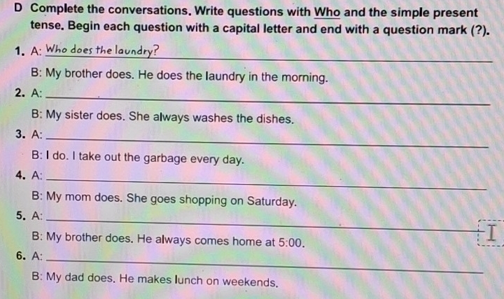 Complete the conversations. Write questions with Who and the simple present 
tense. Begin each question with a capital letter and end with a question mark (?). 
_ 
1. A: es th e lau ndr r 
B: My brother does. He does the laundry in the morning. 
2. A:_ 
B: My sister does. She always washes the dishes. 
_ 
3. A: 
B: I do. I take out the garbage every day. 
4. A:_ 
B: My mom does. She goes shopping on Saturday. 
_ 
5. A: 
B: My brother does. He always comes home at 5:00. 
I 
6. A:_ 
B: My dad does. He makes lunch on weekends.