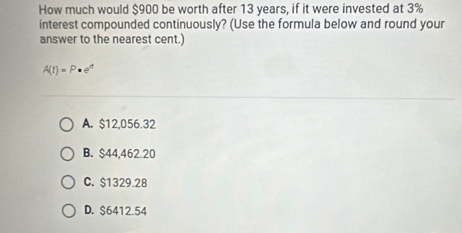 How much would $900 be worth after 13 years, if it were invested at 3%
interest compounded continuously? (Use the formula below and round your
answer to the nearest cent.)
A(t)=P· e^(rt)
A. $12,056.32
B. $44,462.20
C. $1329.28
D. $6412.54