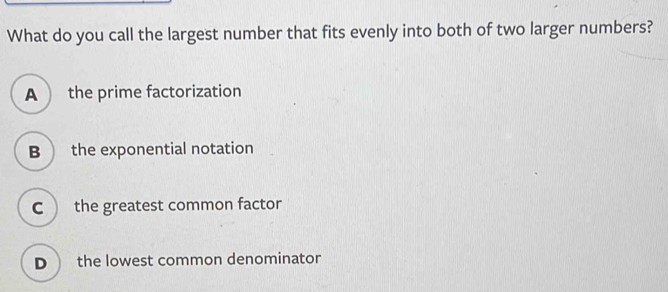 What do you call the largest number that fits evenly into both of two larger numbers?
A  the prime factorization
B  the exponential notation
C  the greatest common factor
D  the lowest common denominator