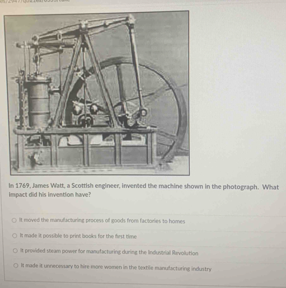 the photograph. What
impact did his invention have?
It moved the manufacturing process of goods from factories to homes
It made it possible to print books for the first time
It provided steam power for manufacturing during the Industrial Revolution
It made it unnecessary to hire more women in the textile manufacturing industry